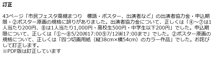 訂正　43ページ「市民フェスタ高槻まつり 標語・ポスター、出演者など」の出演者協力金・申込期限・(2)ポスター原画の規格に誤りがありました。出演者協力金について、正しくは「(4)から(7)は1人当たり200円、(8)は1人当たり1,000円・高校生500円・中学生以下200円」でした。申込期限について、正しくは「(1)から(8)5月20日(月曜日)17時(9)7月12日(金曜日)17時まで」でした。(2)ポスター原画の規格について、正しくは「四つ切画用紙（縦38cm×横54cm）のカラー作品」でした。お詫びして訂正します。※PDF版は訂正しています